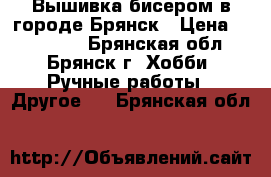 Вышивка бисером в городе Брянск › Цена ­ 400-800 - Брянская обл., Брянск г. Хобби. Ручные работы » Другое   . Брянская обл.